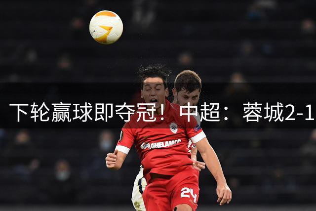 下轮赢球即夺冠！中超：蓉城2-1铁人 剩5轮14分领跑 费利佩3轮5球