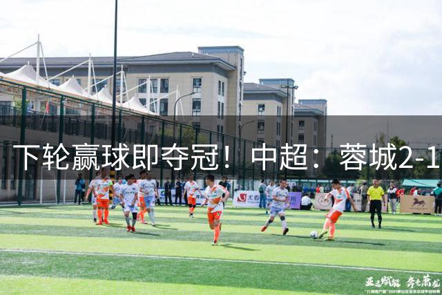 下轮赢球即夺冠！中超：蓉城2-1铁人 剩5轮14分领跑 费利佩3轮5球