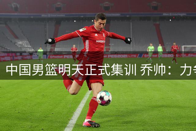 中国男篮明天正式集训 乔帅：力争奥运会门票