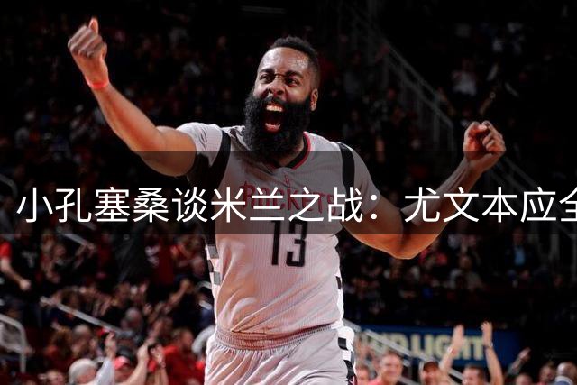 小孔塞桑谈米兰之战：尤文本应全取三分 谈个人进攻转型