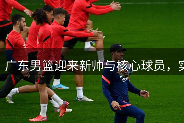 广东男篮迎来新帅与核心球员，实力大幅提升