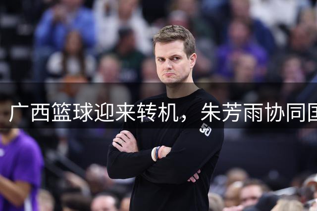广西篮球迎来转机，朱芳雨协同国企推动职业化进程