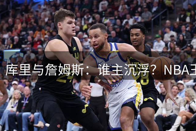库里与詹姆斯：谁主沉浮？NBA王者之争新解读