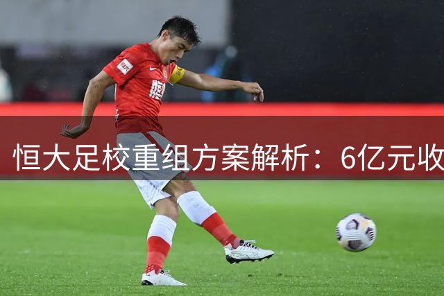 恒大足校重组方案解析：6亿元收购带来的机遇与挑战