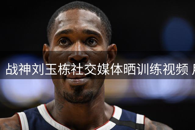 战神刘玉栋社交媒体晒训练视频 用行动诠释篮球梦想