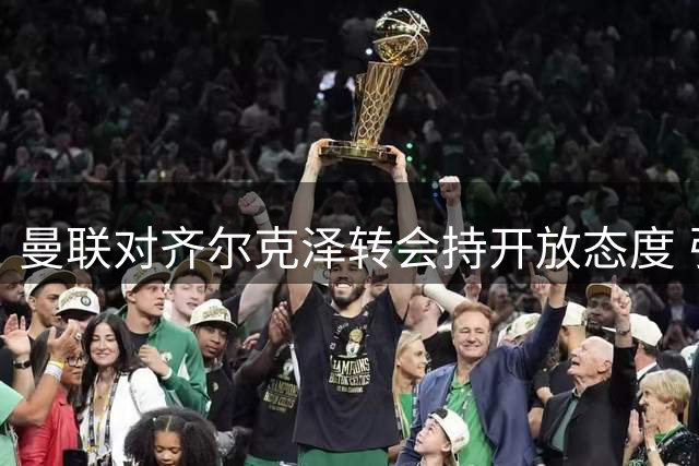 曼联对齐尔克泽转会持开放态度 引进马特塔面临挑战