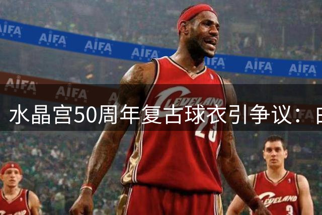 水晶宫50周年复古球衣引争议：白底细条纹设计遭球迷集体吐槽