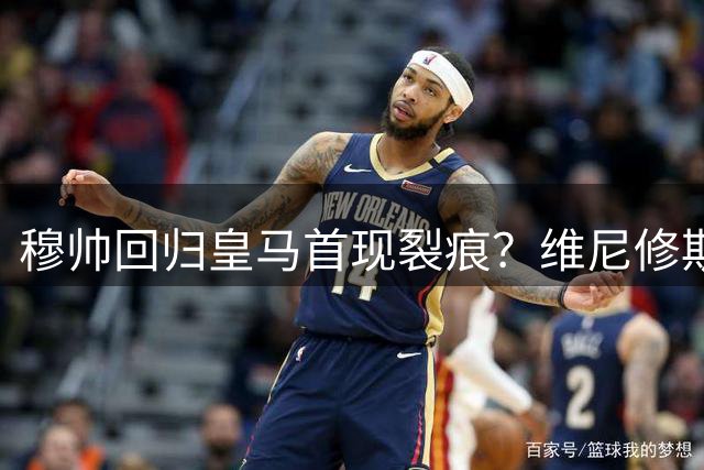 穆帅回归皇马首现裂痕？维尼修斯遭冷落引转会疑云