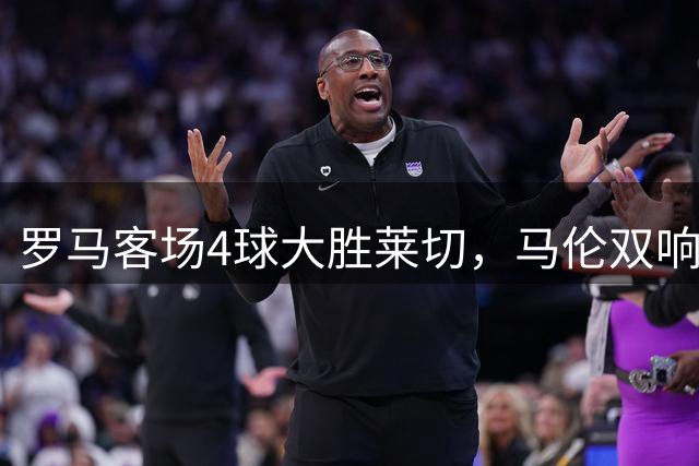 罗马客场4球大胜莱切，马伦双响领衔进攻