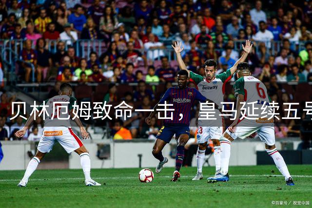 贝林厄姆致命一击，皇马延续五号传奇，赛季方向已定